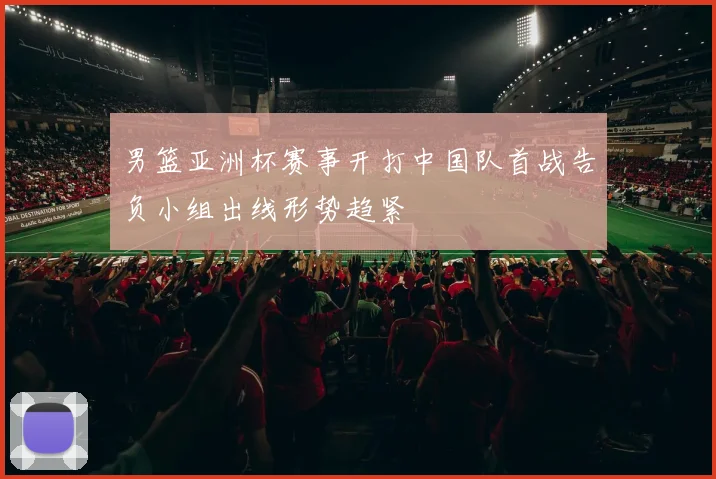 男篮亚洲杯赛事开打中国队首战告负小组出线形势趋紧