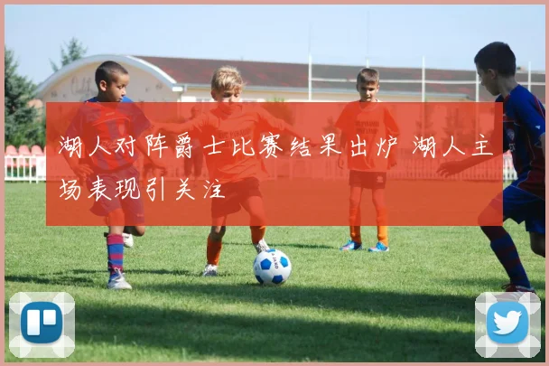 湖人对阵爵士比赛结果出炉 湖人主场表现引关注