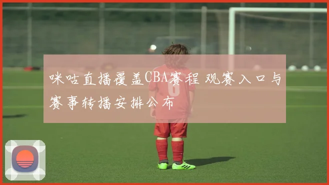 咪咕直播覆盖CBA赛程 观赛入口与赛事转播安排公布