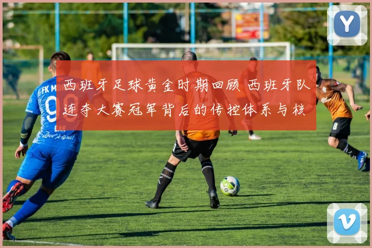 西班牙足球黄金时期回顾 西班牙队连夺大赛冠军背后的传控体系与核心阵容