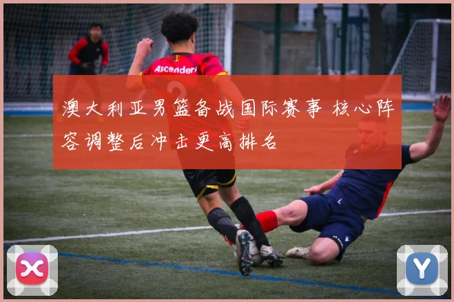 澳大利亚男篮备战国际赛事 核心阵容调整后冲击更高排名