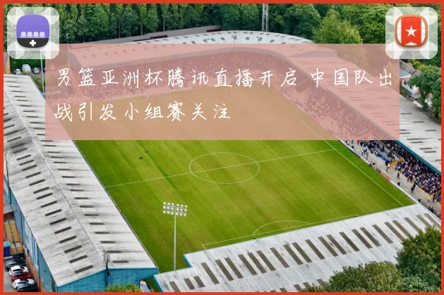 男篮亚洲杯腾讯直播开启 中国队出战引发小组赛关注