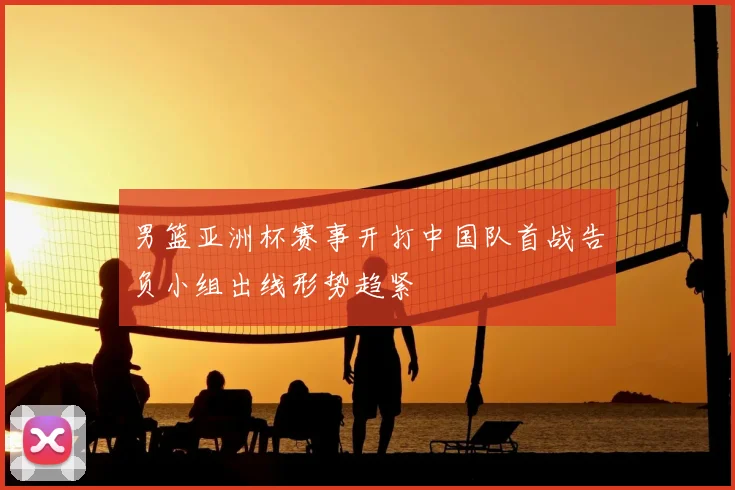 男篮亚洲杯赛事开打中国队首战告负小组出线形势趋紧