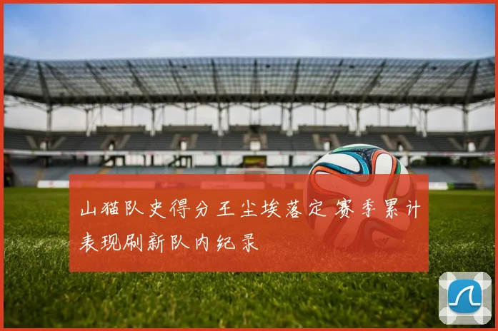 山猫队史得分王尘埃落定 赛季累计表现刷新队内纪录