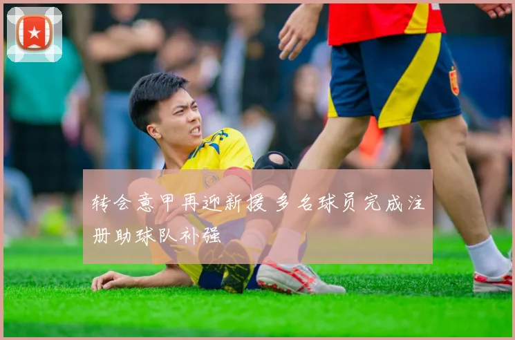 转会意甲再迎新援 多名球员完成注册助球队补强