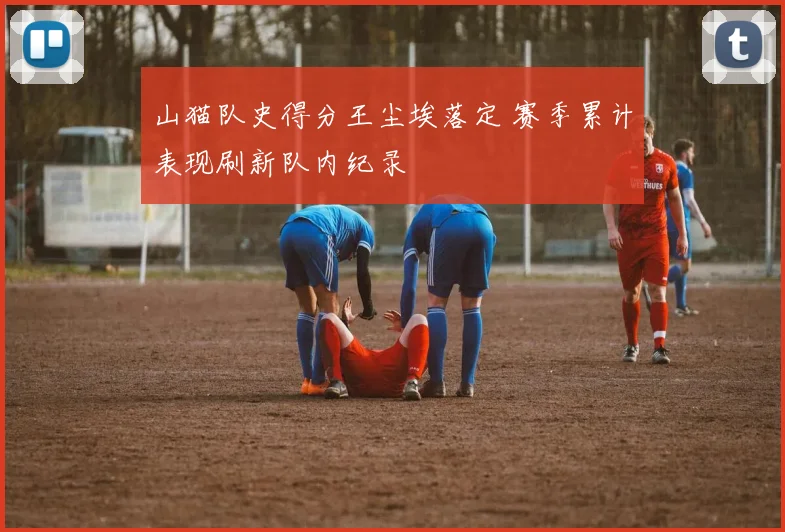 山猫队史得分王尘埃落定 赛季累计表现刷新队内纪录