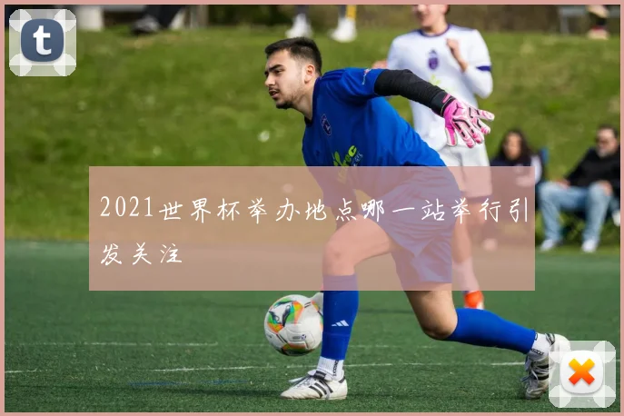 2021世界杯举办地点哪一站举行引发关注